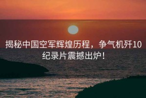 揭秘中國空軍輝煌歷程，爭氣機(jī)殲10紀(jì)錄片震撼出爐！