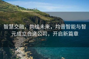 智慧交融，共繪未來，均普智能與智元成立合資公司，開啟新篇章