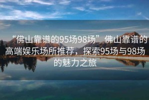 “佛山靠譜的95場98場”佛山靠譜的高端娛樂場所推薦，探索95場與98場的魅力之旅