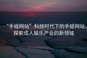 “手婬網(wǎng)站”科技時(shí)代下的手婬網(wǎng)站，探索成人娛樂產(chǎn)業(yè)的新領(lǐng)域