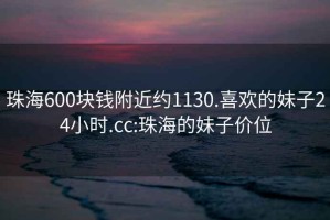珠海600塊錢附近約1130.喜歡的妹子24小時.cc:珠海的妹子價位