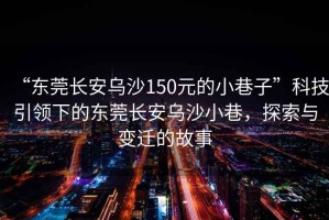 “東莞長安烏沙150元的小巷子”科技引領(lǐng)下的東莞長安烏沙小巷，探索與變遷的故事