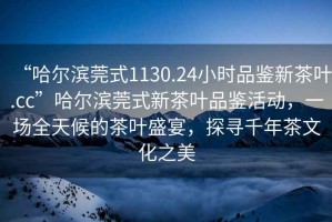 “哈爾濱莞式1130.24小時(shí)品鑒新茶葉.cc”哈爾濱莞式新茶葉品鑒活動(dòng)，一場(chǎng)全天候的茶葉盛宴，探尋千年茶文化之美