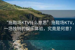 “拖鞋場KTV什么意思”拖鞋場KTV，一場獨(dú)特的娛樂體驗(yàn)，究竟是何意？