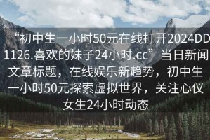 “初中生一小時50元在線打開2024DD1126.喜歡的妹子24小時.cc”當(dāng)日新聞文章標(biāo)題，在線娛樂新趨勢，初中生一小時50元探索虛擬世界，關(guān)注心儀女生24小時動態(tài)