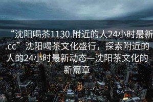 “沈陽喝茶1130.附近的人24小時最新.cc”沈陽喝茶文化盛行，探索附近的人的24小時最新動態(tài)—沈陽茶文化的新篇章