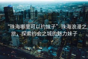 “珠海哪里可以約妹子”珠海浪漫之旅，探索約會之城的魅力妹子
