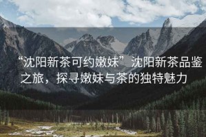 “沈陽(yáng)新茶可約嫩妹”沈陽(yáng)新茶品鑒之旅，探尋嫩妹與茶的獨(dú)特魅力