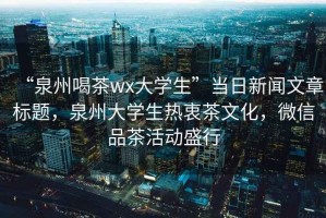 “泉州喝茶wx大學(xué)生”當(dāng)日新聞文章標(biāo)題，泉州大學(xué)生熱衷茶文化，微信品茶活動(dòng)盛行