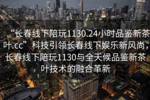 “長春線下陪玩1130.24小時品鑒新茶葉.cc”科技引領(lǐng)長春線下娛樂新風(fēng)尚，長春線下陪玩1130與全天候品鑒新茶葉技術(shù)的融合革新