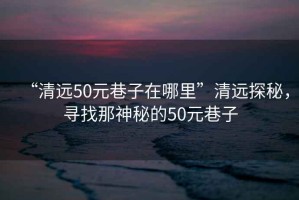 “清遠50元巷子在哪里”清遠探秘，尋找那神秘的50元巷子