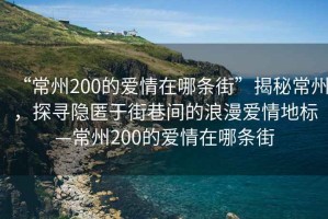 “常州200的愛情在哪條街”揭秘常州，探尋隱匿于街巷間的浪漫愛情地標—常州200的愛情在哪條街