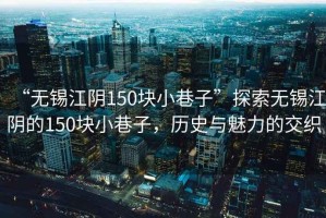 “無錫江陰150塊小巷子”探索無錫江陰的150塊小巷子，歷史與魅力的交織