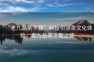 “老九品茶下載”科技引領(lǐng)茶文化體驗(yàn)，老九品茶下載之旅