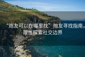 “炮友可以在哪里找”炮友尋找指南，理性探索社交邊界