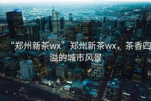 “鄭州新茶wx”鄭州新茶wx，茶香四溢的城市風(fēng)景