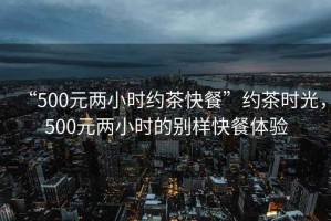 “500元兩小時約茶快餐”約茶時光，500元兩小時的別樣快餐體驗