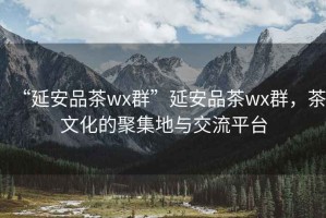 “延安品茶wx群”延安品茶wx群，茶文化的聚集地與交流平臺(tái)