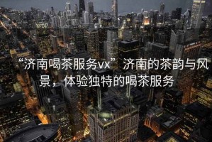 “濟(jì)南喝茶服務(wù)vx”濟(jì)南的茶韻與風(fēng)景，體驗(yàn)獨(dú)特的喝茶服務(wù)