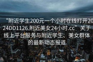 “附近學(xué)生200元一個小時在線打開2024DD1126.附近美女24小時.cc”關(guān)于線上平臺服務(wù)與附近學(xué)生、美女群體的最新動態(tài)報道
