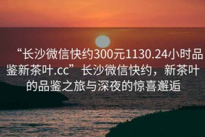 “長沙微信快約300元1130.24小時品鑒新茶葉.cc”長沙微信快約，新茶葉的品鑒之旅與深夜的驚喜邂逅