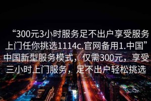 “300元3小時服務(wù)足不出戶享受服務(wù)上門任你挑選1114c.官網(wǎng)備用1.中國”中國新型服務(wù)模式，僅需300元，享受三小時上門服務(wù)，足不出戶輕松挑選