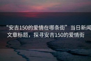 “安吉150的愛情在哪條街”當(dāng)日新聞文章標(biāo)題，探尋安吉150的愛情街