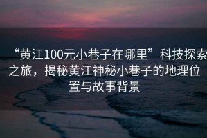 “黃江100元小巷子在哪里”科技探索之旅，揭秘黃江神秘小巷子的地理位置與故事背景