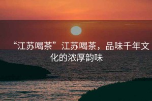 “江蘇喝茶”江蘇喝茶，品味千年文化的濃厚韻味