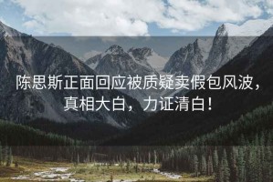 陳思斯正面回應(yīng)被質(zhì)疑賣假包風(fēng)波，真相大白，力證清白！
