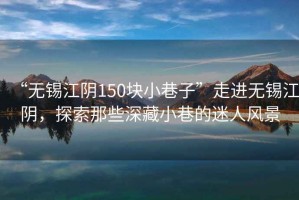 “無(wú)錫江陰150塊小巷子”走進(jìn)無(wú)錫江陰，探索那些深藏小巷的迷人風(fēng)景