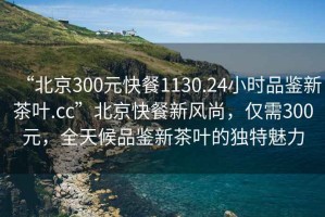 “北京300元快餐1130.24小時品鑒新茶葉.cc”北京快餐新風尚，僅需300元，全天候品鑒新茶葉的獨特魅力