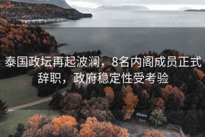 泰國政壇再起波瀾，8名內(nèi)閣成員正式辭職，政府穩(wěn)定性受考驗