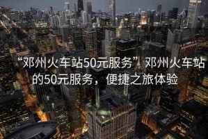 “鄧州火車站50元服務(wù)”鄧州火車站的50元服務(wù)，便捷之旅體驗(yàn)