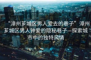 “漳州薌城區(qū)男人愛去的巷子”漳州薌城區(qū)男人鐘愛的隱秘巷子—探索城市中的獨(dú)特風(fēng)情