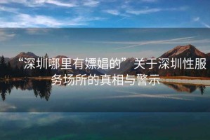 “深圳哪里有嫖娼的”關(guān)于深圳性服務(wù)場所的真相與警示
