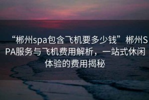 “郴州spa包含飛機(jī)要多少錢”郴州SPA服務(wù)與飛機(jī)費(fèi)用解析，一站式休閑體驗(yàn)的費(fèi)用揭秘