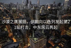 沙漠之鷹展翅，伊朗向以色列發(fā)起第21輪打擊，中東風(fēng)云再起
