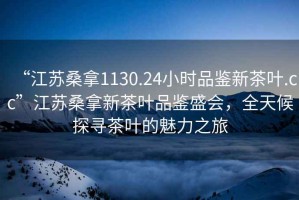 “江蘇桑拿1130.24小時品鑒新茶葉.cc”江蘇桑拿新茶葉品鑒盛會，全天候探尋茶葉的魅力之旅