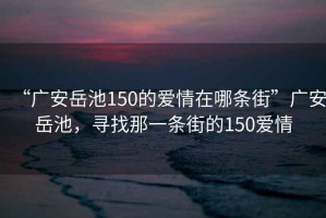 “廣安岳池150的愛情在哪條街”廣安岳池，尋找那一條街的150愛情