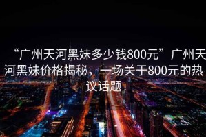 “廣州天河黑妹多少錢800元”廣州天河黑妹價(jià)格揭秘，一場關(guān)于800元的熱議話題