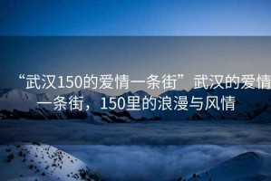 “武漢150的愛情一條街”武漢的愛情一條街，150里的浪漫與風(fēng)情