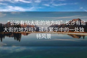 “長(zhǎng)沙有站大街的地方嗎”長(zhǎng)沙有站大街的地方嗎？城市繁華中的一處獨(dú)特風(fēng)景