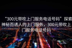 “300元帶吹上門服務(wù)電話號(hào)碼”探索神秘而誘人的上門服務(wù)，300元帶吹上門服務(wù)電話號(hào)碼
