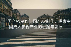 “國產(chǎn)AV制作”國產(chǎn)AV制作，探索中國成人影視產(chǎn)業(yè)的崛起與發(fā)展