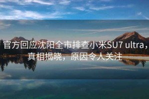 官方回應沈陽全市排查小米SU7 ultra，真相揭曉，原因令人關注