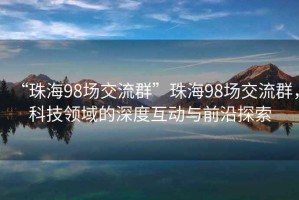“珠海98場(chǎng)交流群”珠海98場(chǎng)交流群，科技領(lǐng)域的深度互動(dòng)與前沿探索