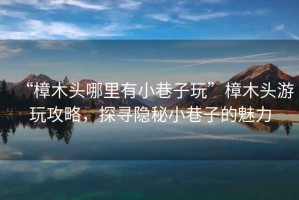 “樟木頭哪里有小巷子玩”樟木頭游玩攻略，探尋隱秘小巷子的魅力