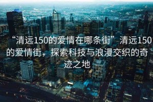 “清遠(yuǎn)150的愛(ài)情在哪條街”清遠(yuǎn)150的愛(ài)情街，探索科技與浪漫交織的奇跡之地