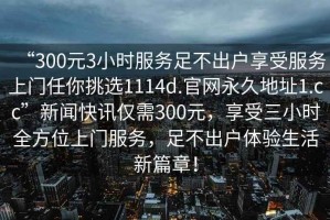 “300元3小時服務(wù)足不出戶享受服務(wù)上門任你挑選1114d.官網(wǎng)永久地址1.cc”新聞快訊僅需300元，享受三小時全方位上門服務(wù)，足不出戶體驗生活新篇章！